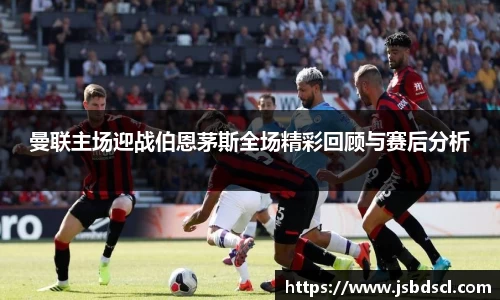 曼联主场迎战伯恩茅斯全场精彩回顾与赛后分析